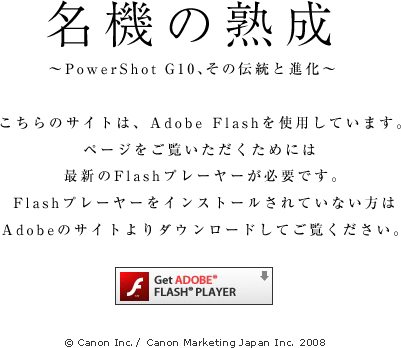 PowerShot G10 | 名機の熟成 こちらのサイトは、Adobe Flashを使用しています。ページをご覧いただくためには、最新のFlashプレーヤーが必要です。Flashプレーヤーをインストールされていない方はAdobeのサイトよりダウンロードしてご覧ください。